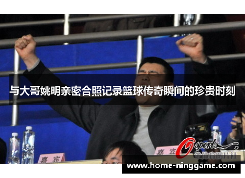 与大哥姚明亲密合照记录篮球传奇瞬间的珍贵时刻