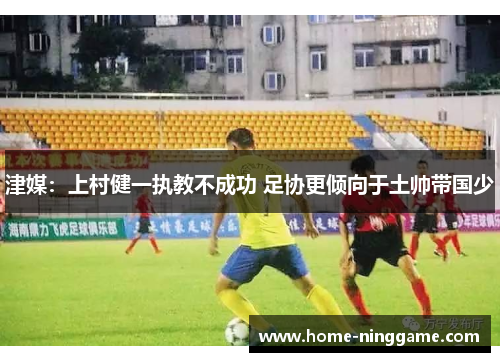 津媒：上村健一执教不成功 足协更倾向于土帅带国少